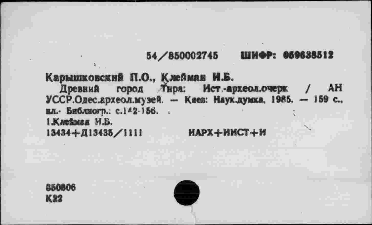 ﻿54/650002745 ШИФР: 050638512 С
Карышковскнв П.О., Клейман И.Б.
Древний город Тира: Ист -археол.очерк / АН УССР.Одеслрхеол.муэей. — К«ев: Науклумкд 1955. — і 59 с., ■л.- Библиогр.. С.Р2 -156. , ІКлейшл Hü.
13434+Д13435/1 111	ИАРХ+ИИСТ+И
050806
К22